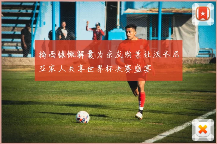 梅西慷慨解囊为亲友购票让沃齐尼亚家人共享世界杯决赛盛宴