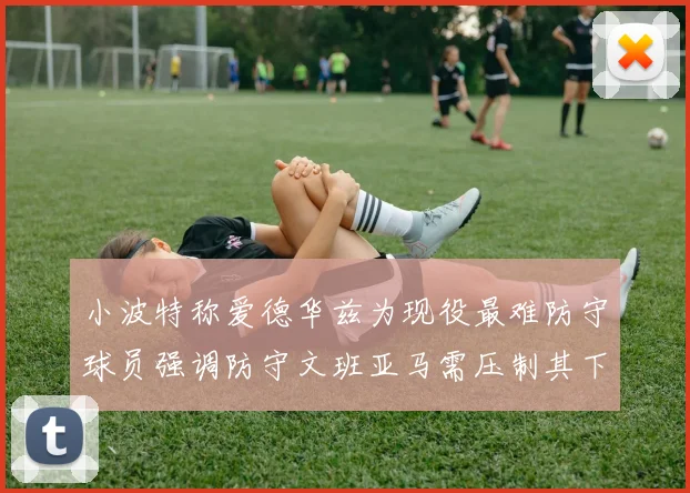 小波特称爱德华兹为现役最难防守球员强调防守文班亚马需压制其下盘力量