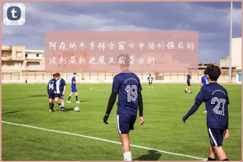 阿森纳冬季转会窗口中场补强目标谈判最新进展及前景分析
