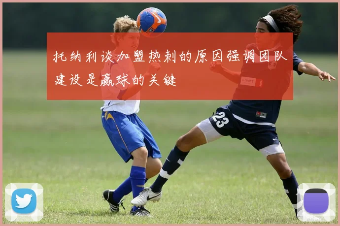 托纳利谈加盟热刺的原因强调团队建设是赢球的关键